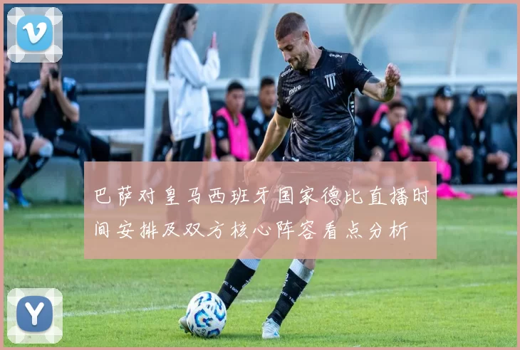 巴萨对皇马西班牙国家德比直播时间安排及双方核心阵容看点分析