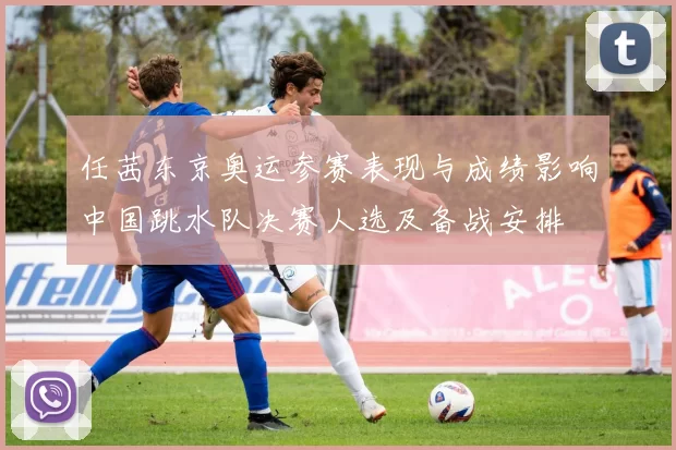 任茜东京奥运参赛表现与成绩影响中国跳水队决赛人选及备战安排