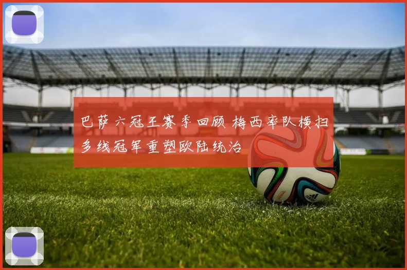 巴萨六冠王赛季回顾 梅西率队横扫多线冠军重塑欧陆统治
