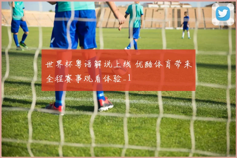 世界杯粤语解说上线 优酷体育带来全程赛事观看体验_1