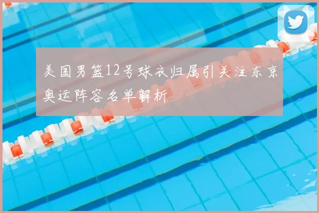 美国男篮12号球衣归属引关注东京奥运阵容名单解析