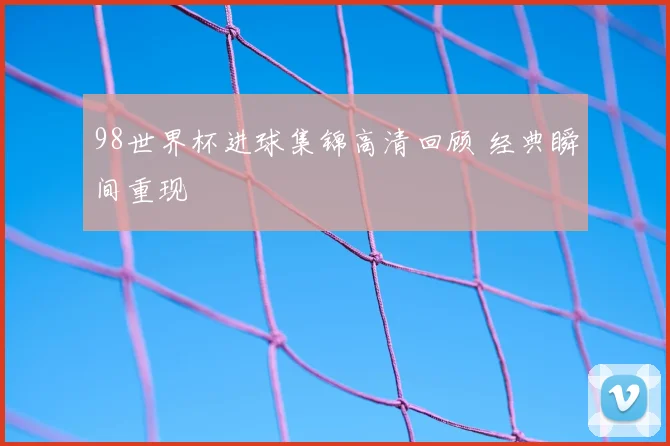 98世界杯进球集锦高清回顾 经典瞬间重现