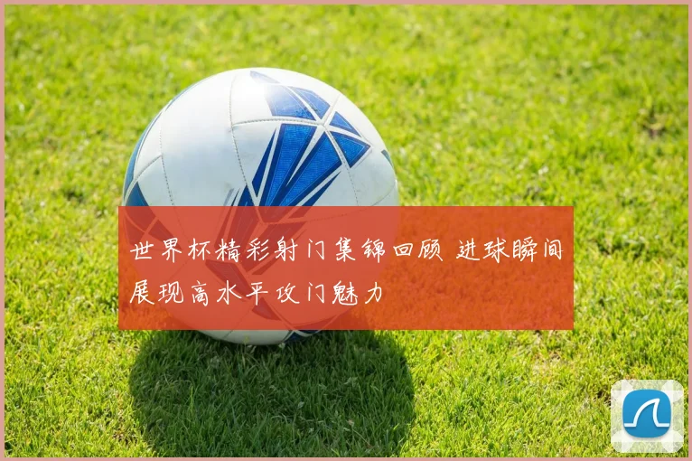 世界杯精彩射门集锦回顾 进球瞬间展现高水平攻门魅力