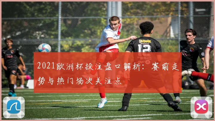 2021欧洲杯投注盘口解析:赛前走势与热门场次关注点
