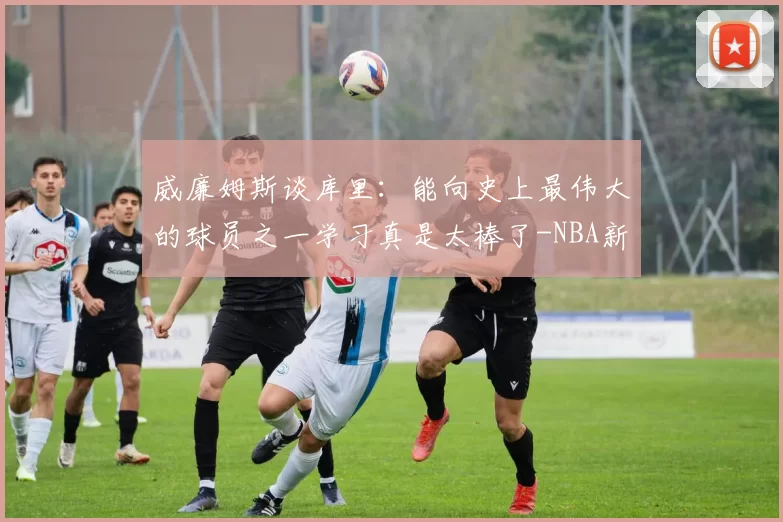 威廉姆斯谈库里：能向史上最伟大的球员之一学习真是太棒了-NBA新闻