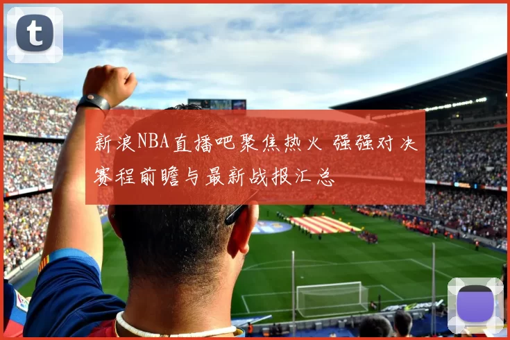 新浪NBA直播吧聚焦热火 强强对决赛程前瞻与最新战报汇总