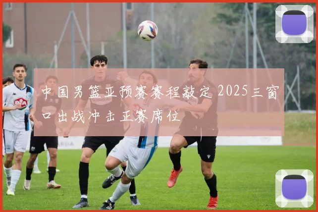 中国男篮亚预赛赛程敲定 2025三窗口出战冲击正赛席位