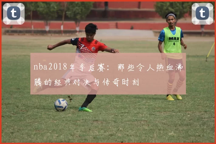 nba2018年季后赛：那些令人热血沸腾的经典对决与传奇时刻