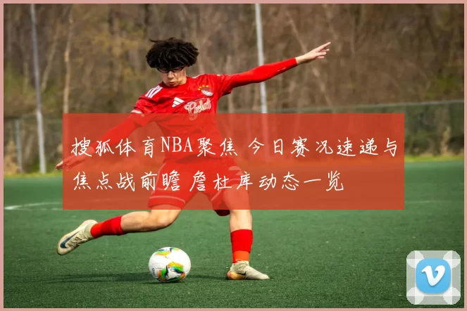 搜狐体育NBA聚焦 今日赛况速递与焦点战前瞻 詹杜库动态一览