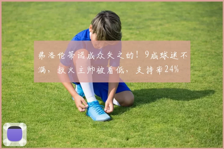 弗洛伦蒂诺成众矢之的！9成球迷不满，救火主帅被看低，支持率24%