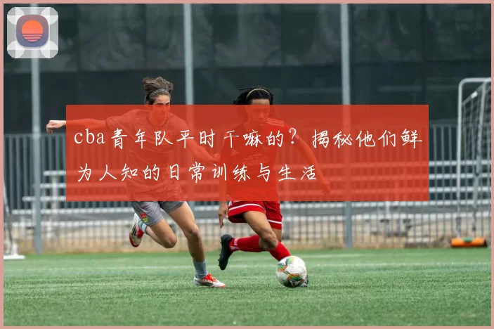 cba青年队平时干嘛的？揭秘他们鲜为人知的日常训练与生活