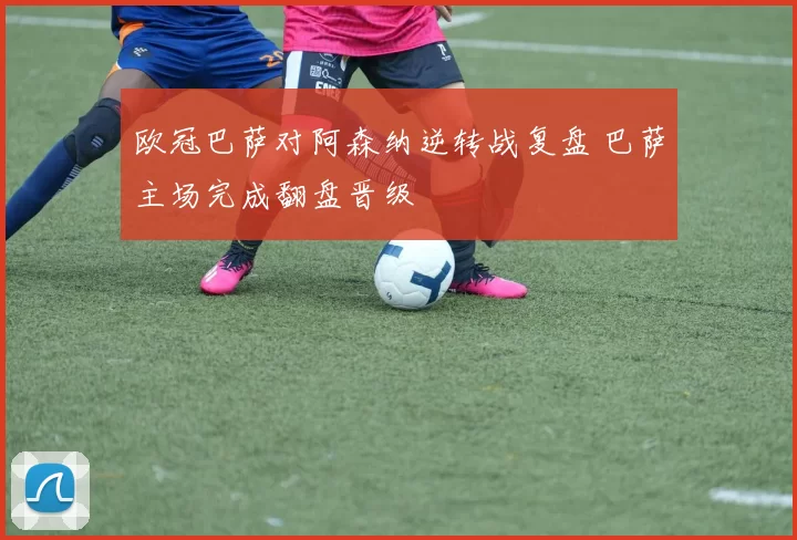 欧冠巴萨对阿森纳逆转战复盘 巴萨主场完成翻盘晋级