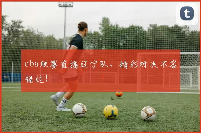 cba联赛直播辽宁队，精彩对决不容错过！