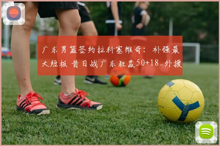 广东男篮签约拉科塞维奇：补强最大短板 昔日战广东狂轰50+18_外援_效力_内线