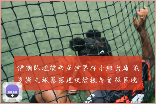 伊朗队连续两届世界杯小组出局 俄罗斯之旅暴露进攻短板与晋级困境