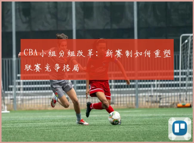 CBA小组分组改革：新赛制如何重塑联赛竞争格局