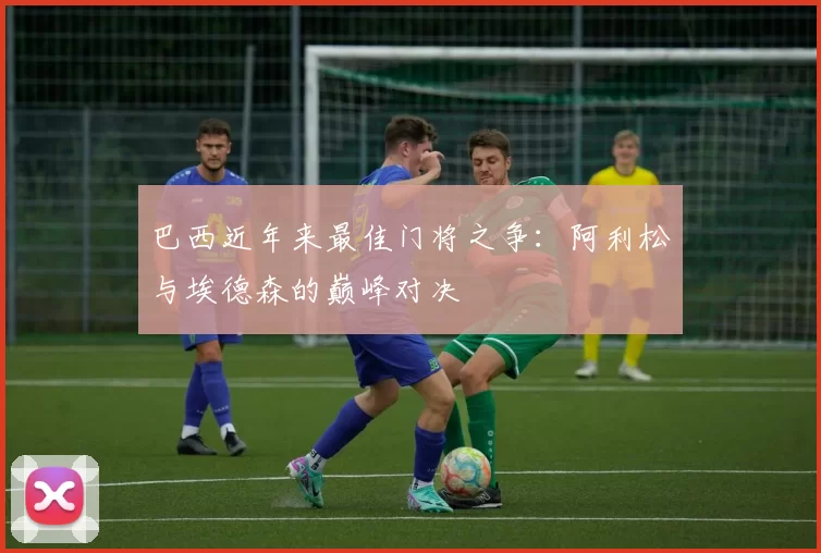 巴西近年来最佳门将之争：阿利松与埃德森的巅峰对决