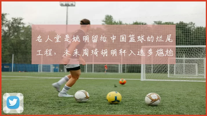 名人堂是姚明留给中国篮球的烂尾工程，未来周琦胡明轩入选多尴尬