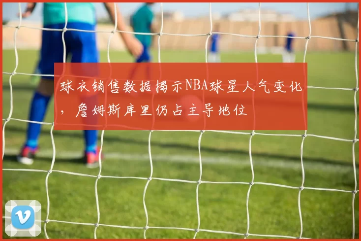 球衣销售数据揭示NBA球星人气变化，詹姆斯库里仍占主导地位