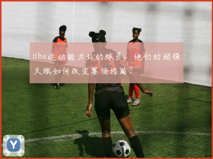 nba运动能力好的球员,他们的超强天赋如何改变赛场格局?