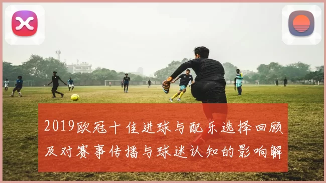 2019欧冠十佳进球与配乐选择回顾及对赛事传播与球迷认知的影响解读
