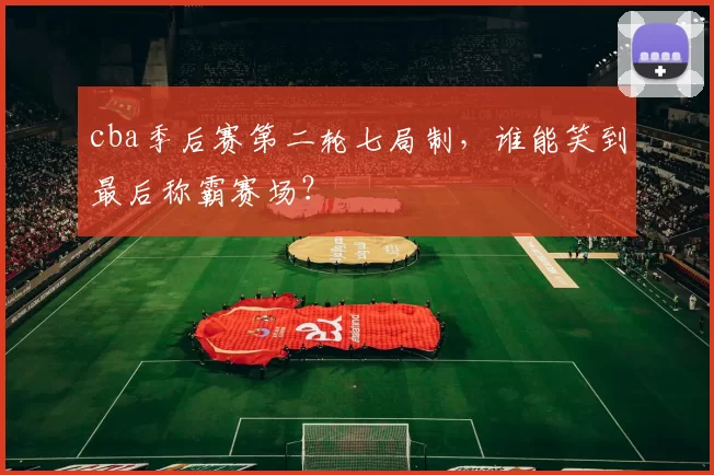 cba季后赛第二轮七局制，谁能笑到最后称霸赛场？