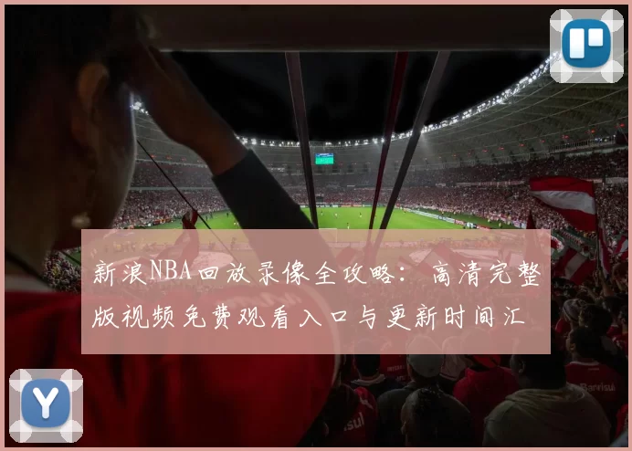 新浪NBA回放录像全攻略：高清完整版视频免费观看入口与更新时间汇总