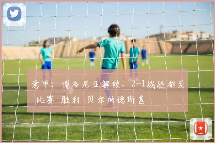 意甲：博洛尼亚解锁，2-1战胜都灵_比赛_胜利_贝尔纳德斯基