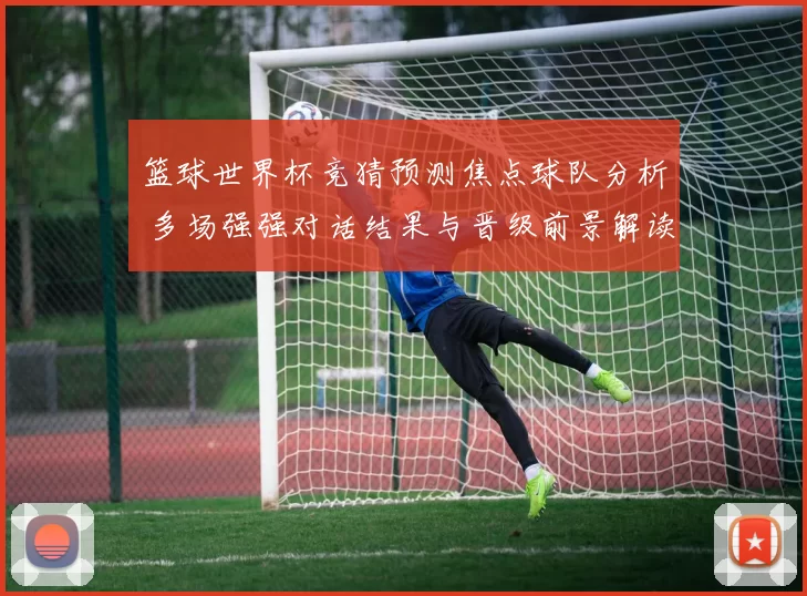 篮球世界杯竞猜预测焦点球队分析 多场强强对话结果与晋级前景解读