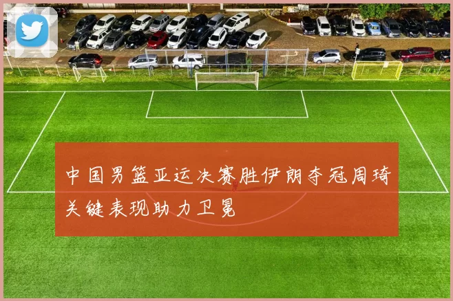中国男篮亚运决赛胜伊朗夺冠周琦关键表现助力卫冕