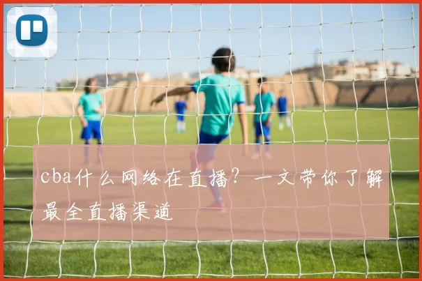 cba什么网络在直播？一文带你了解最全直播渠道