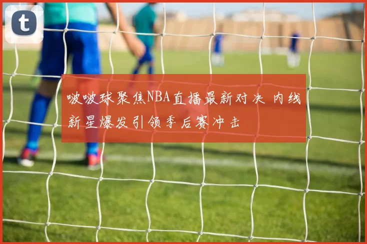 啵啵球聚焦NBA直播最新对决 内线新星爆发引领季后赛冲击