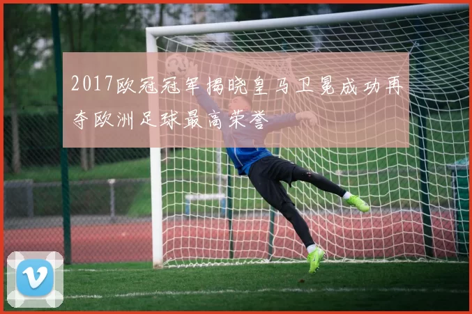 2017欧冠冠军揭晓皇马卫冕成功再夺欧洲足球最高荣誉