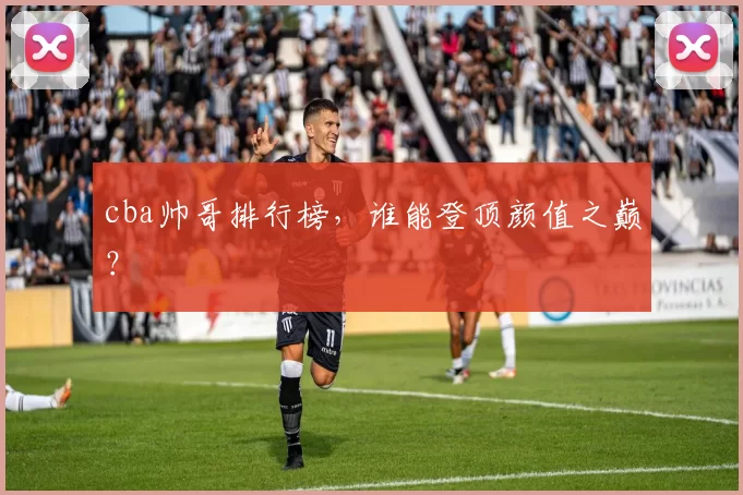 cba帅哥排行榜，谁能登顶颜值之巅？