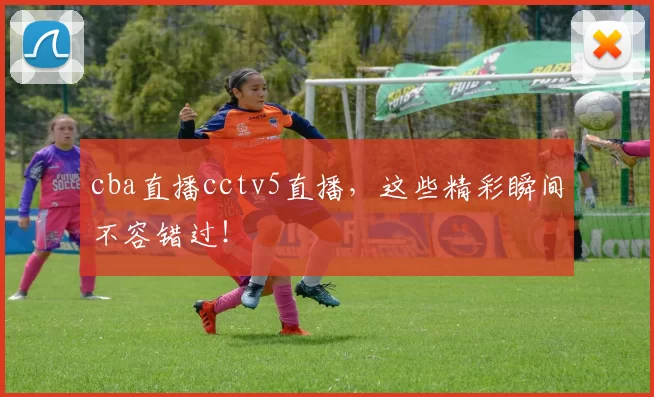 cba直播cctv5直播,这些精彩瞬间不容错过!