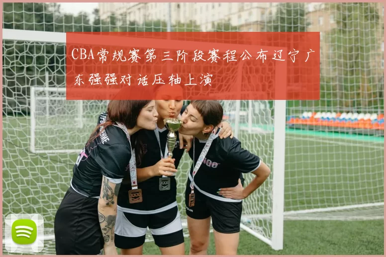 CBA常规赛第三阶段赛程公布辽宁广东强强对话压轴上演