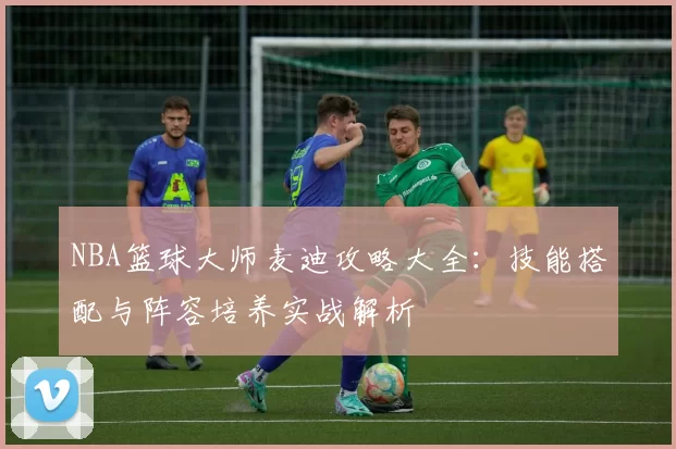 NBA篮球大师麦迪攻略大全：技能搭配与阵容培养实战解析