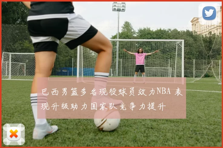 巴西男篮多名现役球员效力NBA 表现升级助力国家队竞争力提升