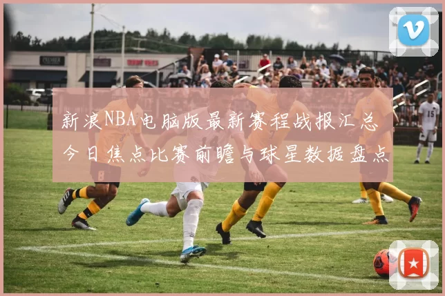 新浪NBA电脑版最新赛程战报汇总 今日焦点比赛前瞻与球星数据盘点
