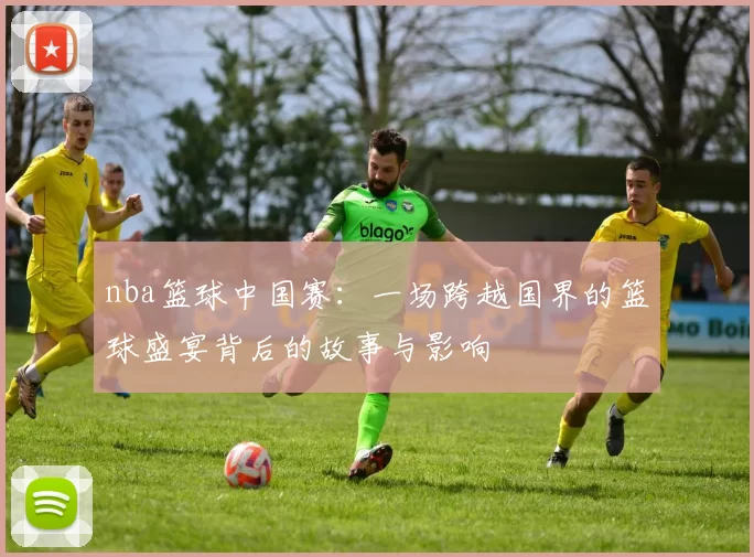 nba篮球中国赛：一场跨越国界的篮球盛宴背后的故事与影响