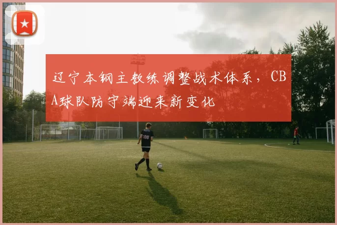 辽宁本钢主教练调整战术体系，CBA球队防守端迎来新变化