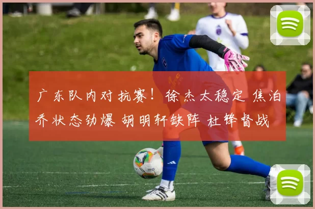 广东队内对抗赛！徐杰太稳定 焦泊乔状态劲爆 胡明轩缺阵 杜锋督战