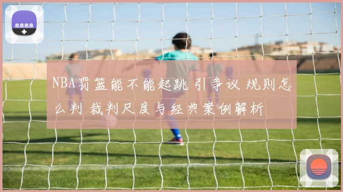 NBA罚篮能不能起跳 引争议 规则怎么判 裁判尺度与经典案例解析
