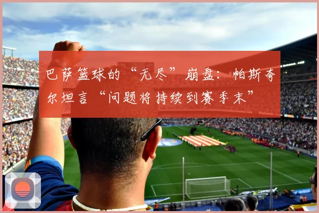 巴萨篮球的“无尽”崩盘：帕斯夸尔坦言“问题将持续到赛季末”