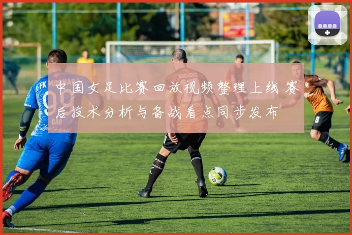 中国女足比赛回放视频整理上线 赛后技术分析与备战看点同步发布