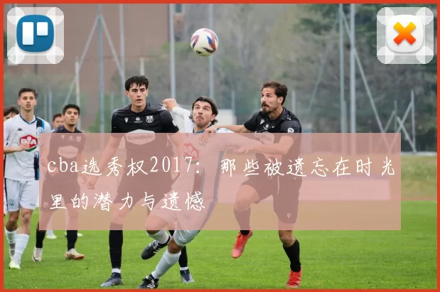 cba选秀权2017：那些被遗忘在时光里的潜力与遗憾