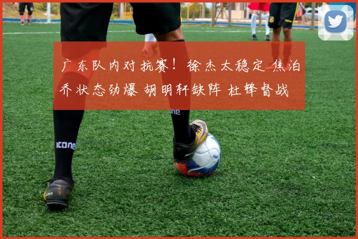 广东队内对抗赛！徐杰太稳定 焦泊乔状态劲爆 胡明轩缺阵 杜锋督战